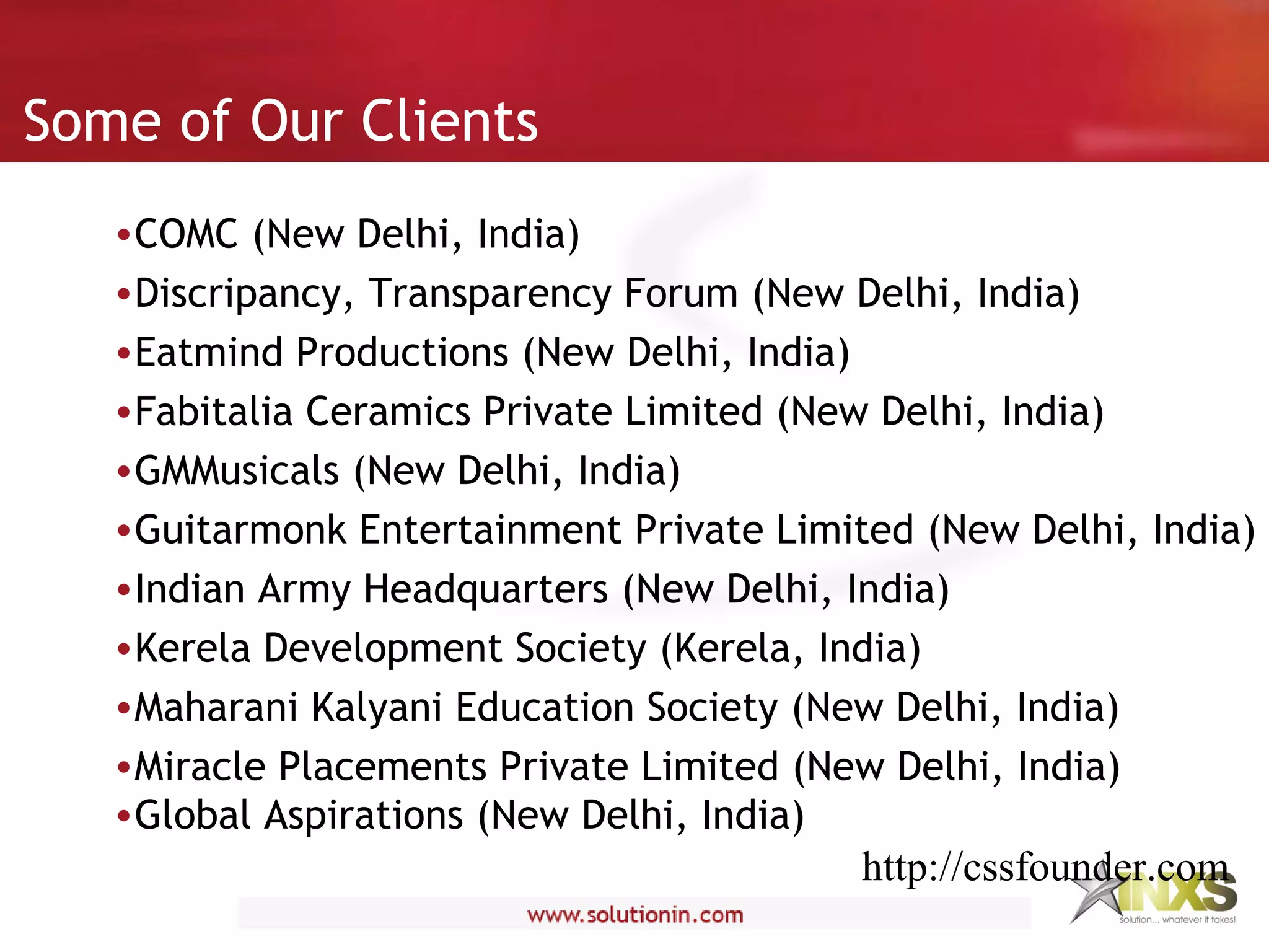 Some of Our Clients
•COMC (New Delhi, India)
•Discripancy, Transparency Forum (New Delhi, India)
•Eatmind Productions (New Delhi, India)
•Fabitalia Ceramics Private Limited (New Delhi, India)
•GMMusicals (New Delhi, India)
•Guitarmonk Entertainment Private Limited (New Delhi, India)
•Indian Army Headquarters (New Delhi, India)
•Kerela Development Society (Kerela, India)
•Maharani Kalyani Education Society (New Delhi, India)
•Miracle Placements Private Limited (New Delhi, India)
•Global Aspirations (New Delhi, India)
http://cssfounder.com
 