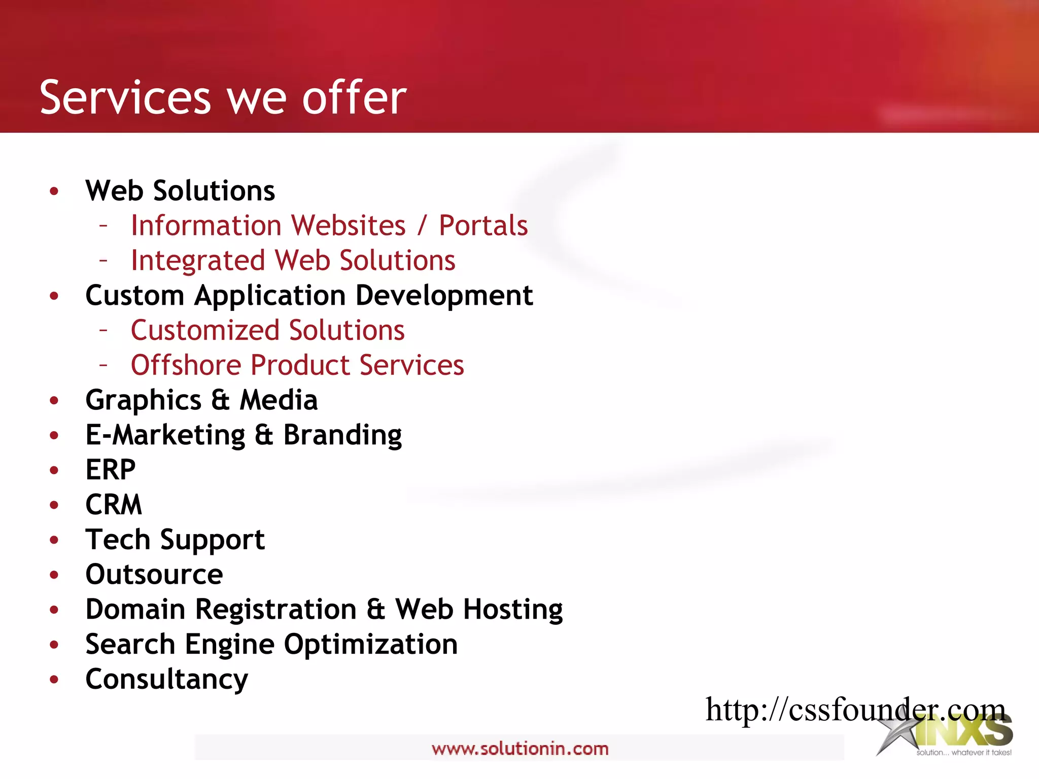 • Web Solutions
– Information Websites / Portals
– Integrated Web Solutions
• Custom Application Development
– Customized Solutions
– Offshore Product Services
• Graphics & Media
• E-Marketing & Branding
• ERP
• CRM
• Tech Support
• Outsource
• Domain Registration & Web Hosting
• Search Engine Optimization
• Consultancy
Services we offer
http://cssfounder.com
 