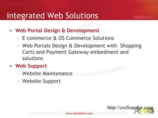 Integrated Web Solutions
• Web Portal Design & Development
– E-commerce & OS Commerce Solutions
– Web Portals Design & Development with Shopping
Carts and Payment Gateway embedment and
solutions
• Web Support
– Website Maintenance
– Website Support
http://cssfounder.com
 
