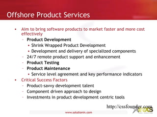 • Aim to bring software products to market faster and more cost
effectively
– Product Development
• Shrink Wrapped Product Development
• Development and delivery of specialized components
– 24/7 remote product support and enhancement
– Product Testing
– Product Maintenance
• Service level agreement and key performance indicators
• Critical Success Factors
– Product-savvy development talent
– Component driven approach to design
– Investments in product development centric tools
Offshore Product Services
http://cssfounder.com
 