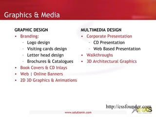 Graphics & Media
GRAPHIC DESIGN
• Branding:
– Logo design
– Visiting cards design
– Letter head design
– Brochures & Catalogues
• Book Covers & CD Inlays
• Web | Online Banners
• 2D 3D Graphics & Animations
MULTIMEDIA DESIGN
• Corporate Presentation
– CD Presentation
– Web Based Presentation
• Walkthroughs
• 3D Architectural Graphics
http://cssfounder.com
 