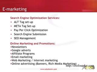 E-marketing
Search Engine Optimization Services:
• ALT Tag set-up
• META Tag Set-up
• Pay Per Click Optimization
• Search Engine Submission
• SEO Management
Online Marketing and Promotions:
•Newsletters
•Google adverts
•Affiliate Programs
•Email marketing
•Web Marketing / Internet marketing
•Online advertising (Banners, Rich Media Marketing)
http://cssfounder.com
 