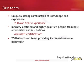 • Uniquely strong combination of knowledge and
experience.
– 200 Man Years Experience
• Industry-certified and highly qualified people from best
universities and institutions
– Microsoft certifications
• Well-structured team providing increased resource
bandwidth
Our team
http://cssfounder.com
 