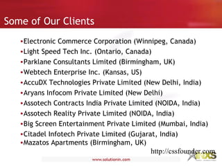 Some of Our Clients
•Electronic Commerce Corporation (Winnipeg, Canada)
•Light Speed Tech Inc. (Ontario, Canada)
•Parklane Consultants Limited (Birmingham, UK)
•Webtech Enterprise Inc. (Kansas, US)
•AccuDX Technologies Private Limited (New Delhi, India)
•Aryans Infocom Private Limited (New Delhi)
•Assotech Contracts India Private Limited (NOIDA, India)
•Assotech Reality Private Limited (NOIDA, India)
•Big Screen Entertainment Private Limited (Mumbai, India)
•Citadel Infotech Private Limited (Gujarat, India)
•Mazatos Apartments (Birmingham, UK)
http://cssfounder.com
 