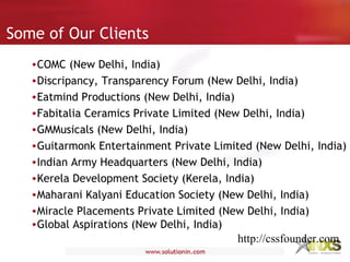 Some of Our Clients
•COMC (New Delhi, India)
•Discripancy, Transparency Forum (New Delhi, India)
•Eatmind Productions (New Delhi, India)
•Fabitalia Ceramics Private Limited (New Delhi, India)
•GMMusicals (New Delhi, India)
•Guitarmonk Entertainment Private Limited (New Delhi, India)
•Indian Army Headquarters (New Delhi, India)
•Kerela Development Society (Kerela, India)
•Maharani Kalyani Education Society (New Delhi, India)
•Miracle Placements Private Limited (New Delhi, India)
•Global Aspirations (New Delhi, India)
http://cssfounder.com
 