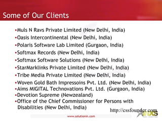 Some of Our Clients
•Muls N Ravs Private Limited (New Delhi, India)
•Oasis Intercontinental (New Delhi, India)
•Polaris Software Lab Limited (Gurgaon, India)
•Softmax Records (New Delhi, India)
•Softmax Software Solutions (New Delhi, India)
•StarMarklinks Private Limited (New Delhi, India)
•Tribe Media Private Limited (New Delhi, India)
•Woven Gold Bath Impressoins Pvt. Ltd. (New Delhi, India)
•Aims MIGITAL Technovations Pvt. Ltd. (Gurgaon, India)
•Devotion Supreme (Newzealand)
•Office of the Chief Commissioner for Persons with
Disabilities (New Delhi, India)
http://cssfounder.com
 