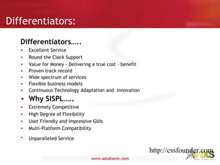 Differentiators:
Differentiators…..
• Excellent Service
• Round the Clock Support
• Value for Money - Delivering a true cost – benefit
• Proven track record
• Wide spectrum of services
• Flexible business models
• Continuous Technology Adaptation and Innovation
• Why SISPL…..
• Extremely Competitive
• High Degree of Flexibility
• User Friendly and Impressive GUIs
• Multi-Platform Compatibility
• Unparalleled Service
http://cssfounder.com
 