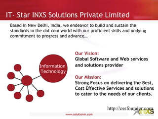 IT- Star INXS Solutions Private Limited
Based in New Delhi, India, we endeavor to build and sustain the
standards in the dot com world with our proficient skills and undying
commitment to progress and advance…
Information
Technology
Our Vision:
Global Software and Web services
and solutions provider
Our Mission:
Strong Focus on delivering the Best,
Cost Effective Services and solutions
to cater to the needs of our clients.
http://cssfounder.com
 
