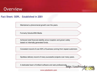 Overview
Fact Sheet: SISPL – Established in 2001
Maintained a phenomenal growth over the years.
Achieved total financial stability since inception and grown solely
based on internally generated funds.
Consistent record of over 80% of business coming from repeat customers.
Spotless delivery record of many successful projects over many years.
A dedicated team of brilliant software and web professionals.
Formerly SolutionINN Media
http://cssfounder.com
 
