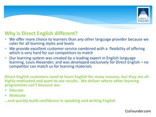 Why is Direct English different?
 We offer more choice to learners than any other language provider because we
cater for all learning styles and levels
 We provide excellent customer service combined with a flexibility of offering
which is very hard for our competitors to match
 Our learning system was created by a leading expert in English language
learning, Louis Alexander, and was developed exclusively for Direct English – no
competitor can match us for learning materials
Direct English customers need to learn English for many reasons, but they are all
highly motivated and want to see results . We deliver where other learning
programmes can’t because we:
 Educate
 Motivate
…and quickly build confidence in speaking and writing English
CssFounder.com
 