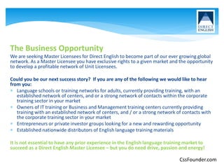 The Business Opportunity
We are seeking Master Licensees for Direct English to become part of our ever growing global
network. As a Master Licensee you have exclusive rights to a given market and the opportunity
to develop a profitable network of Unit Licensees.
Could you be our next success story? If you are any of the following we would like to hear
from you:
 Language schools or training networks for adults, currently providing training, with an
established network of centers, and or a strong network of contacts within the corporate
training sector in your market
 Owners of IT training or Business and Management training centers currently providing
training with an established network of centers, and / or a strong network of contacts with
the corporate training sector in your market
 Entrepreneurs or private investor groups looking for a new and rewarding opportunity
 Established nationwide distributors of English language training materials
It is not essential to have any prior experience in the English language training market to
succeed as a Direct English Master Licensee – but you do need drive, passion and energy!
CssFounder.com
 