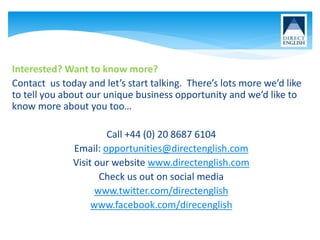 Interested? Want to know more?
Contact us today and let’s start talking. There’s lots more we’d like
to tell you about our unique business opportunity and we’d like to
know more about you too…
Call +44 (0) 20 8687 6104
Email: opportunities@directenglish.com
Visit our website www.directenglish.com
Check us out on social media
www.twitter.com/directenglish
www.facebook.com/direcenglish
 