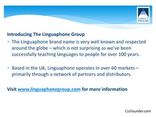 Introducing The Linguaphone Group
 The Linguaphone brand name is very well known and respected
around the globe – which is not surprising as we’ve been
successfully teaching languages to people for over 100 years.
 Based in the UK, Linguaphone operates in over 60 markets –
primarily through a network of partners and distributors.
Visit www.linguaphonegroup.com for more information
CssFounder.com
 
