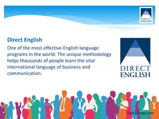 Direct English
One of the most effective English language
programs in the world. The unique methodology
helps thousands of people learn the vital
international language of business and
communication.
CssFounder.com
 