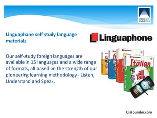 Linguaphone self study language
materials
Our self-study foreign languages are
available in 15 languages and a wide range
of formats, all based on the strength of our
pioneering learning methodology - Listen,
Understand and Speak.
CssFounder.com
 