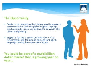 The Opportunity
 English is recognised as the international language of
communication, with the global English language
teaching market currently believed to be worth $15
billion and growing…
 English is not just a useful business tool – it’s a
fundamental skill for life and demand for English
language training has never been higher.
You could be part of a multi billion
dollar market that is growing year on
year…
CssFounder.com
 