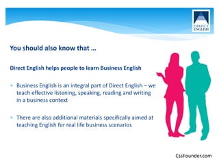 You should also know that …
Direct English helps people to learn Business English
 Business English is an integral part of Direct English – we
teach effective listening, speaking, reading and writing
in a business context
 There are also additional materials specifically aimed at
teaching English for real life business scenarios
CssFounder.com
 