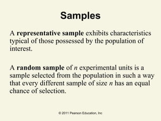© 2011 Pearson Education, Inc
Samples
A representative sample exhibits characteristics
typical of those possessed by the population of
interest.
A random sample of n experimental units is a
sample selected from the population in such a way
that every different sample of size n has an equal
chance of selection.
 