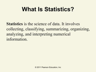 © 2011 Pearson Education, Inc
What Is Statistics?
Statistics is the science of data. It involves
collecting, classifying, summarizing, organizing,
analyzing, and interpreting numerical
information.
 