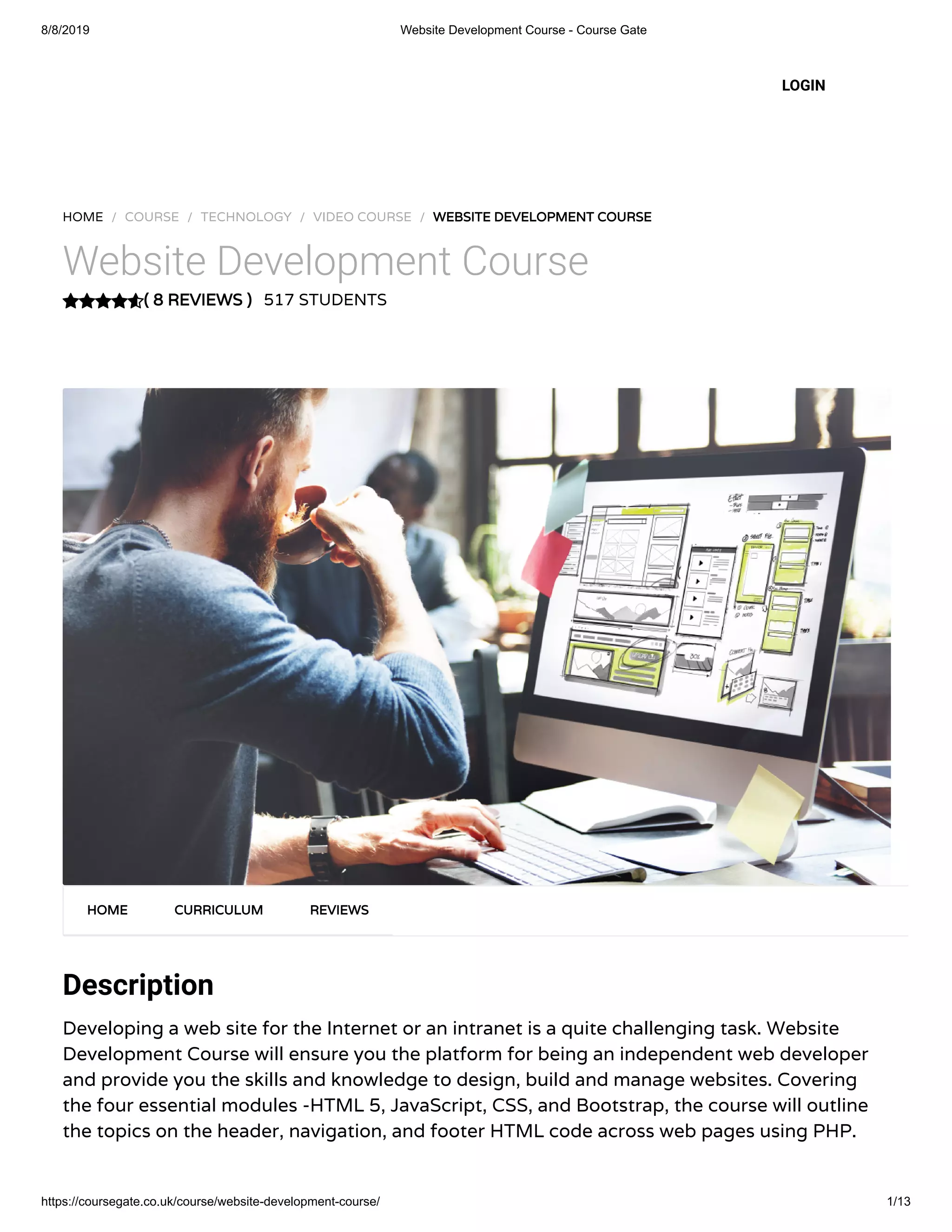 8/8/2019 Website Development Course - Course Gate
https://coursegate.co.uk/course/website-development-course/ 1/13
( 8 REVIEWS )
HOME / COURSE / TECHNOLOGY / VIDEO COURSE / WEBSITE DEVELOPMENT COURSE
Website Development Course
517 STUDENTS
Description
Developing a web site for the Internet or an intranet is a quite challenging task. Website
Development Course will ensure you the platform for being an independent web developer
and provide you the skills and knowledge to design, build and manage websites. Covering
the four essential modules -HTML 5, JavaScript, CSS, and Bootstrap, the course will outline
the topics on the header, navigation, and footer HTML code across web pages using PHP.
HOME CURRICULUM REVIEWS
LOGIN
 