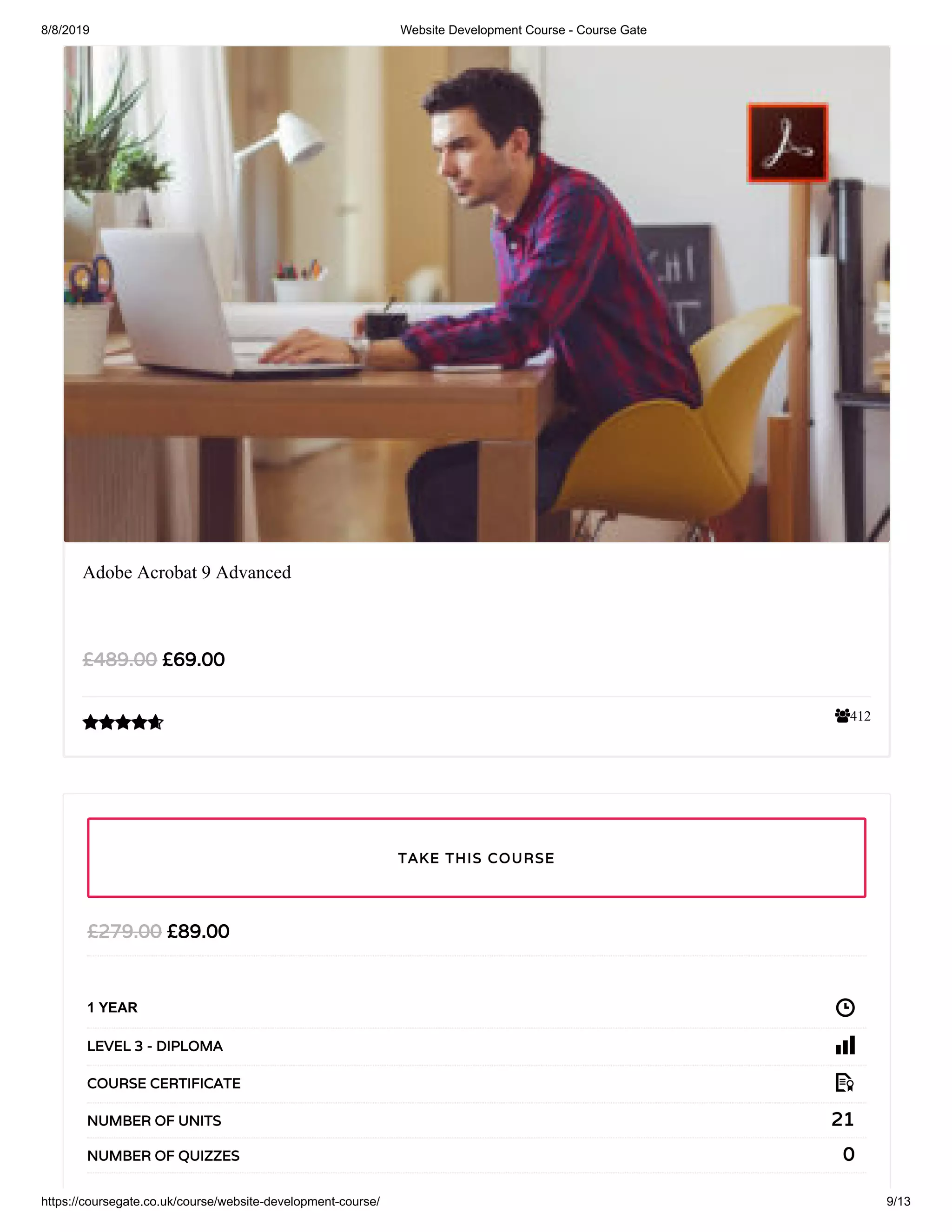 8/8/2019 Website Development Course - Course Gate
https://coursegate.co.uk/course/website-development-course/ 9/13
412
Adobe Acrobat 9 Advanced
£69.00£489.00

£89.00£279.00
1 YEAR
LEVEL 3 - DIPLOMA
COURSE CERTIFICATE
21NUMBER OF UNITS
0NUMBER OF QUIZZES
TAKE THIS COURSE
 