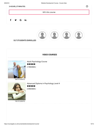 8/8/2019 Website Development Course - Course Gate
https://coursegate.co.uk/course/website-development-course/ 10/13
517 STUDENTS ENROLLED
( 7 REVIEWS )
Adult Psychology Course
389 STUDENTS
( 8 REVIEWS )
Advanced Diploma in Psychology Level 4
745 STUDENTS
   
3 HOURS, 27 MINUTES
VIDEO COURSES


Gift this course
 