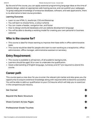 8/8/2019 Website Development Course - Course Gate
https://coursegate.co.uk/course/website-development-course/ 2/13
By the end of the course, you can apply essential programming language ideas at the time of
website design, select an appropriate web hosting service, and can publish your webpages.
To grasp adequate knowledge of enterprise databases, software, and web applications, there
is no alternative to best course providers.
Learning Outcomes
Learn to use HTML 5, JavaScript, CSS and Bootstrap
You will learn to choose fonts, a colour scheme
You can create a header, navigation bar, and footer
How to design and build databases and use website development language
You will be able to develop a working model for creating your own personal or business
websites
Who is the course for?
This course is ideal for those wanting to improve their base skills in o ce administrative
tasks
This course would be ideal for people who want to start working as a receptionist, o ce
administrator, o ce manager, administrative assistant or secretary
Entry Requirement:
This course is available to all learners, of all academic backgrounds.
Learners should be aged 16 or over to undertake the quali cation.
Good understanding of English language, numeracy and ICT are required to attend this
course.
Career path
This course opens a new door for you to enter the relevant job market and also gives you the
opportunity to acquire extensive knowledge along with required skills to become successful.
You will be able to add our quali cation to your CV/resume which will help you to stand out
in the competitive job industry.
Get Started 
Beyond the Basic Structure 
Share Content Across Pages 
Professional-Grade Touches 
 