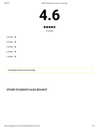 8/8/2019 Website Development Course - Course Gate
https://coursegate.co.uk/course/website-development-course/ 3/13
OTHER STUDENTS ALSO BOUGHT
4.6
8 ratings

5 STARS
4 STARS
3 STARS
2 STARS
1 STARS
0
0
0
0
0
NO REVIEWS FOUND FOR THIS COURSE.
 