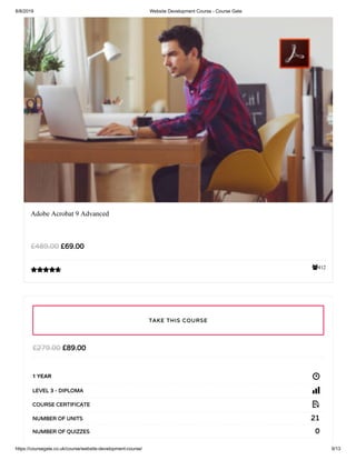 8/8/2019 Website Development Course - Course Gate
https://coursegate.co.uk/course/website-development-course/ 9/13
412
Adobe Acrobat 9 Advanced
£69.00£489.00

£89.00£279.00
1 YEAR
LEVEL 3 - DIPLOMA
COURSE CERTIFICATE
21NUMBER OF UNITS
0NUMBER OF QUIZZES
TAKE THIS COURSE
 