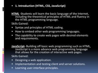  1. Introduction (HTML, CSS, JavaScript)
HTML -Students will learn the basic language of the Internet,
including the theoretical principles of HTML and fluency in
the HTML programming language.
Skills Gained:
 Syntax and principles of HTML coding.
 How to embed other web programming languages.
 The capability to create web pages with desired elements
and requirements.
JavaScript- Building off basic web programming such as HTML,
JavaScript is a more advance web programming language
that allows for the creation of interactive web pages.
Skills Gained:
 Designing a web application.
 Implementation and testing client and server solutions.
 Learning user-interface principles.
 