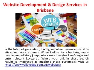 Website Development & Design Services in
Brisbane
In the Internet generation, having an online presence is vital to
attracting new customers. When looking for a business, many
people immediately jump onto a search engine like Google and
enter relevant keywords. Where you rank in those search
results is imperative to grabbing those customers. Visit us
https://www.valleyedge.com.au/websites/ .
 