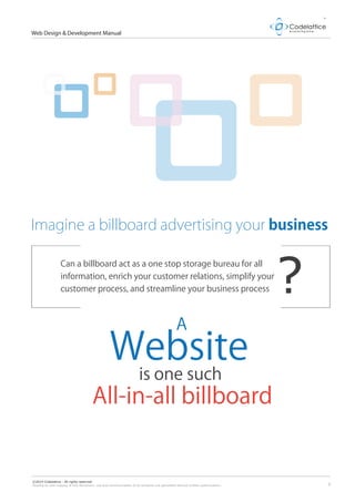 2
Web Design & Development Manual
©2014 Codelattice - All rights reserved.
Passing on and copying of this document, use and communication of its contents not permitted without written authorization.
Imagine a billboard advertising your business
A
Website
is one such
All-in-all billboard
Can a billboard act as a one stop storage bureau for all
information, enrich your customer relations, simplify your
customer process, and streamline your business process ?
 