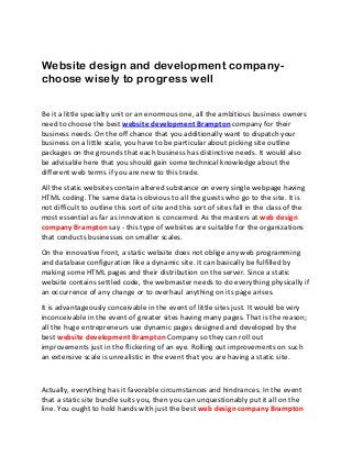 Website design and development company-
choose wisely to progress well
Be it a little specialty unit or an enormous one, all the ambitious business owners
need to choose the best website development Brampton company for their
business needs. On the off chance that you additionally want to dispatch your
business on a little scale, you have to be particular about picking site outline
packages on the grounds that each business has distinctive needs. It would also
be advisable here that you should gain some technical knowledge about the
different web terms if you are new to this trade.
All the static websites contain altered substance on every single webpage having
HTML coding. The same data is obvious to all the guests who go to the site. It is
not difficult to outline this sort of site and this sort of sites fall in the class of the
most essential as far as innovation is concerned. As the masters at web design
company Brampton say - this type of websites are suitable for the organizations
that conducts businesses on smaller scales.
On the innovative front, a static website does not oblige any web programming
and database configuration like a dynamic site. It can basically be fulfilled by
making some HTML pages and their distribution on the server. Since a static
website contains settled code, the webmaster needs to do everything physically if
an occurrence of any change or to overhaul anything on its page arises.
It is advantageously conceivable in the event of little sites just. It would be very
inconceivable in the event of greater sites having many pages. That is the reason;
all the huge entrepreneurs use dynamic pages designed and developed by the
best website development Brampton Company so they can roll out
improvements just in the flickering of an eye. Rolling out improvements on such
an extensive scale is unrealistic in the event that you are having a static site.
Actually, everything has it favorable circumstances and hindrances. In the event
that a static site bundle suits you, then you can unquestionably put it all on the
line. You ought to hold hands with just the best web design company Brampton
 
