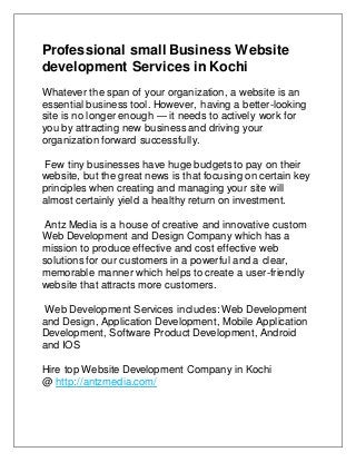Professional small Business Website
development Services in Kochi
Whatever the span of your organization, a website is an
essential business tool. However, having a better-looking
site is no longer enough — it needs to actively work for
you by attracting new business and driving your
organization forward successfully.
Few tiny businesses have huge budgets to pay on their
website, but the great news is that focusing on certain key
principles when creating and managing your site will
almost certainly yield a healthy return on investment.
Antz Media is a house of creative and innovative custom
Web Development and Design Company which has a
mission to produce effective and cost effective web
solutions for our customers in a powerful and a clear,
memorable manner which helps to create a user-friendly
website that attracts more customers.
Web Development Services includes: Web Development
and Design, Application Development, Mobile Application
Development, Software Product Development, Android
and IOS
Hire top Website Development Company in Kochi
@ http://antzmedia.com/
 