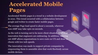 Accelerated Mobile
Pages
Accelerated Mobile pages is a trend in a website development
in 2021. This trend occurred with a collaboration between
google and twitter to create faster mobile pages.
The average Page load speed is about 2 seconds, wherever
non-AMP may take upto 22 seconds.
As the web is turning out to be more client situated, AMP is an
innovation that engineers are embracing. In addition, carrying
out AMP allows organizations to save costs on UX and draw in
clients with low web speeds.
The innovation was made to support private companies by
empowering them to assemble sites that work flawlessly across
mobile devices. 12
 