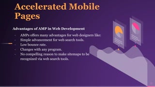 Accelerated Mobile
Pages
Advantages of AMP in Web Development
╸ AMPs offers many advantages for web designers like:
╸ Simple advancement for web search tools.
╸ Low bounce rate.
╸ Changes with any program.
╸ No compelling reason to make sitemaps to be
recognized via web search tools.
13
 