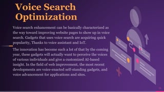 Voice Search
Optimization
Voice search enhancement can be basically characterized as
the way toward improving website pages to show up in voice
search. Gadgets that uses voice search are acquiring quick
popularity, Thanks to voice assistant and IoT.
The innovation has become such a lot of that by the coming
year, these gadgets will actually want to perceive the voices
of various individuals and give a customized AI-based
insight. In the field of web improvement, the most recent
developments are voice-enacted self-standing gadgets, and
voice advancement for applications and sites.
14
 