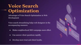 Voice Search
Optimization
15
Advantages of Voice Search Optimization in Web
Development
Voice search streamlining helps web designers in the
accompanying manners:
● Makes neighborhood SEO campaign more effect.
● Can answer client questions rapidly.
● Develop more trust and client loyalty.
 