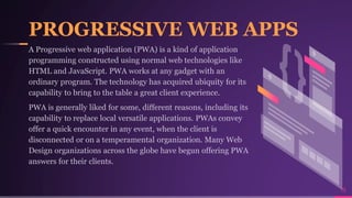 PROGRESSIVE WEB APPS
16
A Progressive web application (PWA) is a kind of application
programming constructed using normal web technologies like
HTML and JavaScript. PWA works at any gadget with an
ordinary program. The technology has acquired ubiquity for its
capability to bring to the table a great client experience.
PWA is generally liked for some, different reasons, including its
capability to replace local versatile applications. PWAs convey
offer a quick encounter in any event, when the client is
disconnected or on a temperamental organization. Many Web
Design organizations across the globe have begun offering PWA
answers for their clients.
 