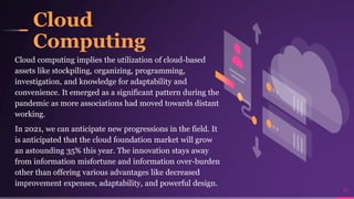 Cloud
Computing
Cloud computing implies the utilization of cloud-based
assets like stockpiling, organizing, programming,
investigation, and knowledge for adaptability and
convenience. It emerged as a significant pattern during the
pandemic as more associations had moved towards distant
working.
In 2021, we can anticipate new progressions in the field. It
is anticipated that the cloud foundation market will grow
an astounding 35% this year. The innovation stays away
from information misfortune and information over-burden
other than offering various advantages like decreased
improvement expenses, adaptability, and powerful design.
17
 