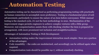 Automation Testing
Automation testing can be characterized as performing programming testing with practically
no human connection to accomplish more proficiency. Testing is a fundamental piece of web
advancement, particularly to ensure the nature of an item before conveyance. While manual
testing is the standard cycle, it's not the best methodology in 2021. Mechanization of the
improvement stages permits engineers to achieve complex ventures with a little group.
Moreover, test computerization assists them with checking whether the item is prepared for
arrangement, with more prominent test inclusion and straightforwardness.
Advantages of Automation Testing in Web Development:
● Automation testing makes the improvement interaction much simpler. Here are a portion
of the advantages:
● Code reusability – the codes are modularized, and accordingly can be utilized again when
required.
● Computerization tests should be possible 24×7, without somebody checking.
19
 