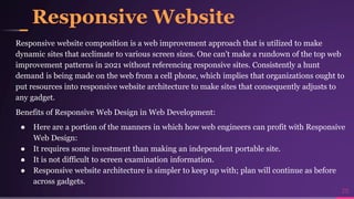 Responsive Website
Responsive website composition is a web improvement approach that is utilized to make
dynamic sites that acclimate to various screen sizes. One can't make a rundown of the top web
improvement patterns in 2021 without referencing responsive sites. Consistently a hunt
demand is being made on the web from a cell phone, which implies that organizations ought to
put resources into responsive website architecture to make sites that consequently adjusts to
any gadget.
Benefits of Responsive Web Design in Web Development:
● Here are a portion of the manners in which how web engineers can profit with Responsive
Web Design:
● It requires some investment than making an independent portable site.
● It is not difficult to screen examination information.
● Responsive website architecture is simpler to keep up with; plan will continue as before
across gadgets.
20
 