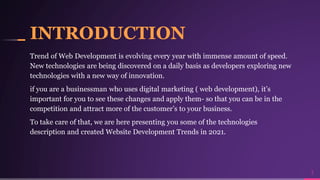 INTRODUCTION
Trend of Web Development is evolving every year with immense amount of speed.
New technologies are being discovered on a daily basis as developers exploring new
technologies with a new way of innovation.
if you are a businessman who uses digital marketing ( web development), it’s
important for you to see these changes and apply them- so that you can be in the
competition and attract more of the customer’s to your business.
To take care of that, we are here presenting you some of the technologies
description and created Website Development Trends in 2021.
3
 