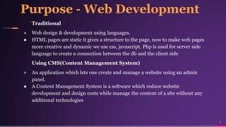Purpose - Web Development
Traditional
● Web design & development using languages.
● HTML pages are static it gives a structure to the page, now to make web pages
more creative and dynamic we use css, javascript. Php is used for server side
language to create a connection between the db and the client side
Using CMS(Content Management System)
● An application which lets one create and manage a website using an admin
panel.
● A Content Management System is a software which reduce website
development and design costs while manage the content of a site without any
additional technologies
6
 