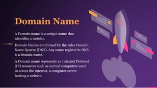 7
Domain Name
A Domain name is a unique name that
identifies a website.
Domain Names are formed by the rules Domain
Name System (DNS). Any name register in DNS
is a domain name.
A Domain name represents an Internet Protocol
(IP) resources such as normal computers used
to access the internet, a computer server
hosting a website.
 