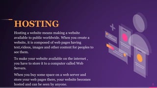 HOSTING
Hosting a website means making a website
available to public worldwide. When you create a
website, it is composed of web pages having
text,videos, images and other content for peoples to
see them.
To make your website available on the internet ,
you have to store it to a computer called Web
Servers.
When you buy some space on a web server and
store your web pages there, your website becomes
hosted and can be seen by anyone. 8
 