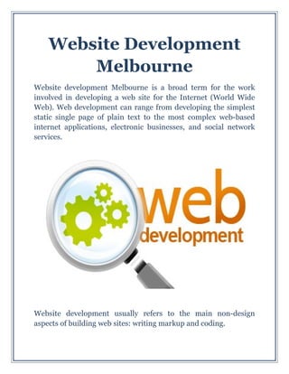 Website Development
Melbourne
Website development Melbourne is a broad term for the work
involved in developing a web site for the Internet (World Wide
Web). Web development can range from developing the simplest
static single page of plain text to the most complex web-based
internet applications, electronic businesses, and social network
services.
Website development usually refers to the main non-design
aspects of building web sites: writing markup and coding.
 