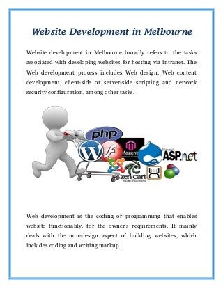 Website Development in Melbourne
Website development in Melbourne broadly refers to the tasks
associated with developing websites for hosting via intranet. The
Web development process includes Web design, Web content
development, client-side or server-side scripting and network
security configuration, among other tasks.
Web development is the coding or programming that enables
website functionality, for the owner's requirements. It mainly
deals with the non-design aspect of building websites, which
includes coding and writing markup.
 