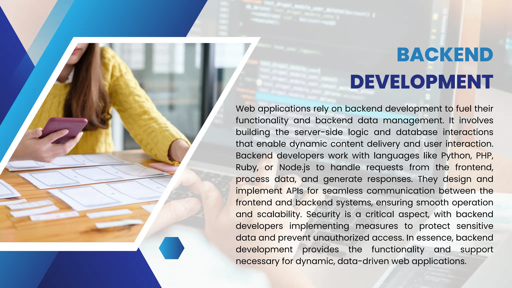BACKEND
DEVELOPMENT
Web applications rely on backend development to fuel their
functionality and backend data management. It involves
building the server-side logic and database interactions
that enable dynamic content delivery and user interaction.
Backend developers work with languages like Python, PHP,
Ruby, or Node.js to handle requests from the frontend,
process data, and generate responses. They design and
implement APIs for seamless communication between the
frontend and backend systems, ensuring smooth operation
and scalability. Security is a critical aspect, with backend
developers implementing measures to protect sensitive
data and prevent unauthorized access. In essence, backend
development provides the functionality and support
necessary for dynamic, data-driven web applications.
 