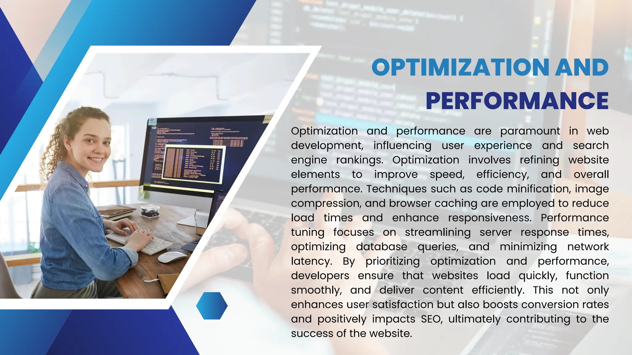 OPTIMIZATION AND
PERFORMANCE
Optimization and performance are paramount in web
development, influencing user experience and search
engine rankings. Optimization involves refining website
elements to improve speed, efficiency, and overall
performance. Techniques such as code minification, image
compression, and browser caching are employed to reduce
load times and enhance responsiveness. Performance
tuning focuses on streamlining server response times,
optimizing database queries, and minimizing network
latency. By prioritizing optimization and performance,
developers ensure that websites load quickly, function
smoothly, and deliver content efficiently. This not only
enhances user satisfaction but also boosts conversion rates
and positively impacts SEO, ultimately contributing to the
success of the website.
 